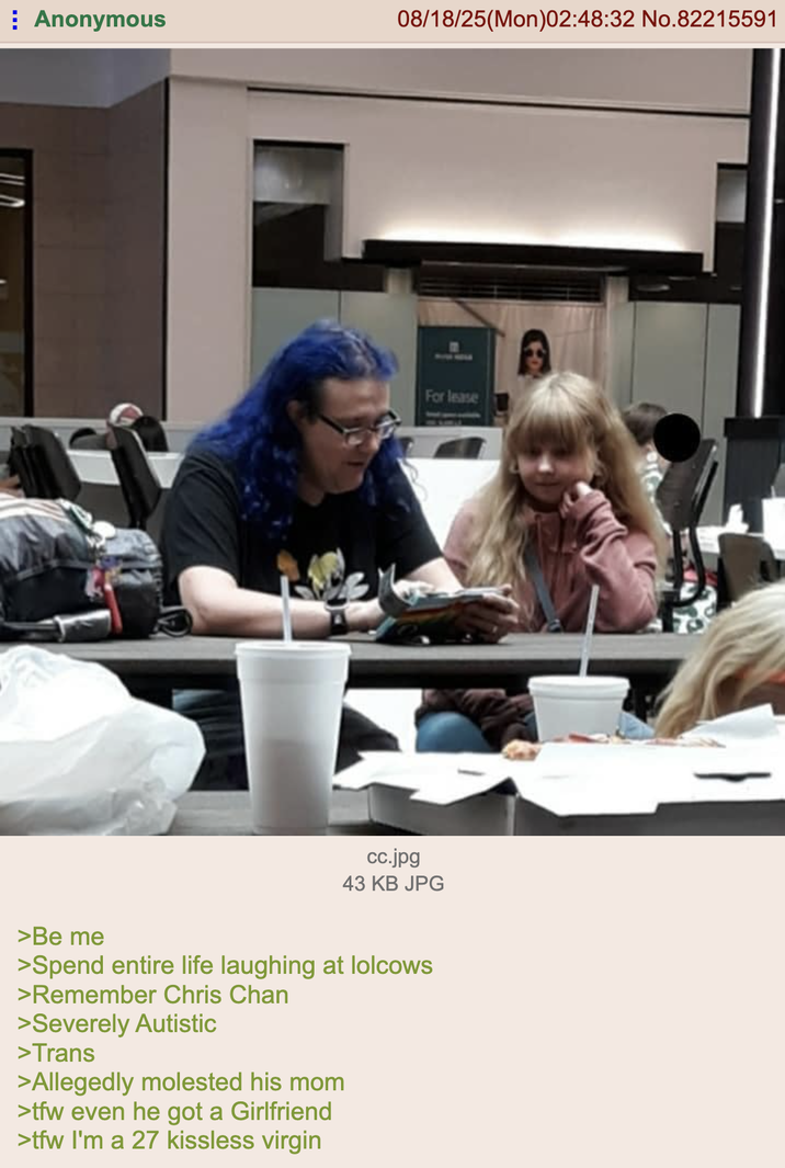 Anonymous 08/18/25(Mon)02:48:32 No.82215591 For lease FDA cc.jpg 43 KB JPG >Be me >Spend entire life laughing at lolcows >Remember Chris Chan >Severely Autistic >Trans >Allegedly molested his mom >tfw even he got a Girlfriend >tfw I'm a 27 kissless virgin