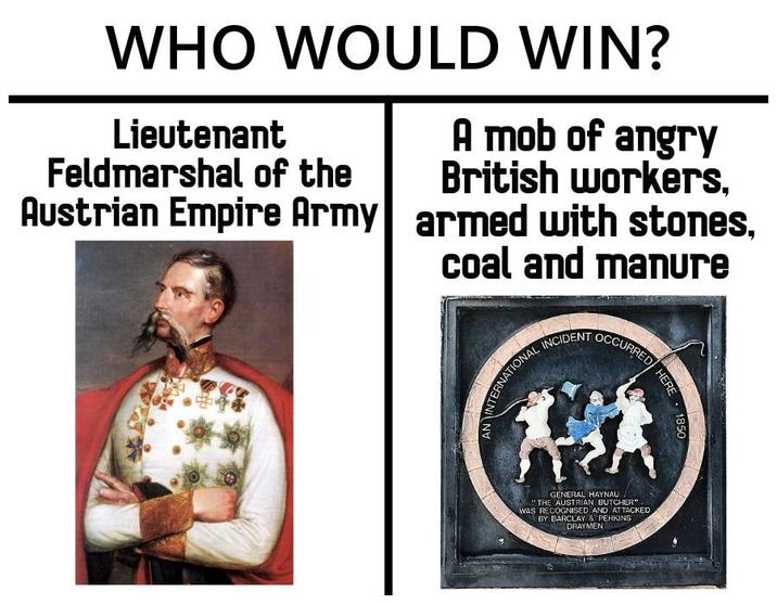 WHO WOULD WIN? Lieutenant Feldmarshal of the Austrian Empire Army 88 A mob of angry British workers, armed with stones, coal and manure AN INTERNATIONAL INCIDENT OCCURRED 锋 GENERAL HAYNAU. "THE AUSTRIAN BUTCHER" WAS RECOGNISED AND ATTACKED BY BARCLAY & PERKINS DRAYMEN HERE 1850