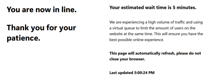 You are now in line. Thank you for your patience. Your estimated wait time is 5 minutes. We are experiencing a high volume of traffic and using a virtual queue to limit the amount of users on the website at the same time. This will ensure you have the best possible online experience. This page will automatically refresh, please do not close your browser. Last updated 5:00:24 PM