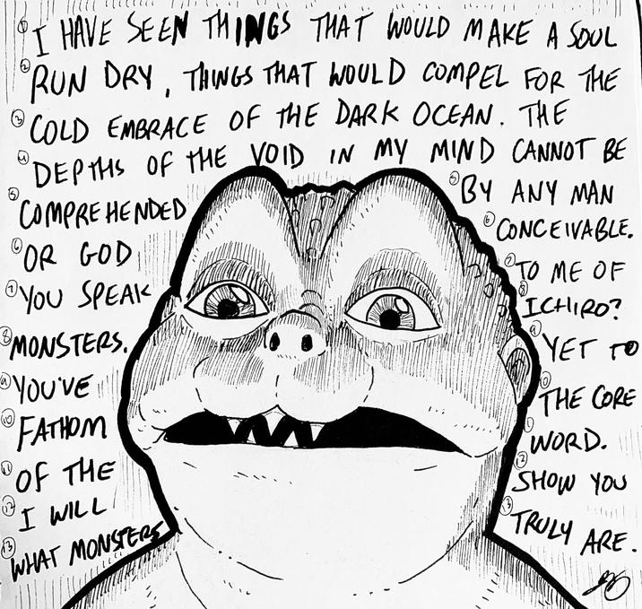 13 ⑤ HAVE SEEN THINGS THAT WOULD MAKE A SOUL RUN DRY, THINGS THAT WOULD COMPEL FOR THE © COLD EMBRACE OF THE DARK OCEAN. THE DEPTHS OF THE VOID IN MY MIND CANNOT BE COMPREHENDED OR GOD YOU SPEAK © MONSTERS. YOU'VE!!! (10) FATHOM Ⓡ OF THE I WILL WHAT MONSTERS • BY ANY MAN CONCEIVABLE. 2 TO ME OF ICHIRO? YET TO THE CORE WORD. SHOW YOU • TRULY ARE. B.