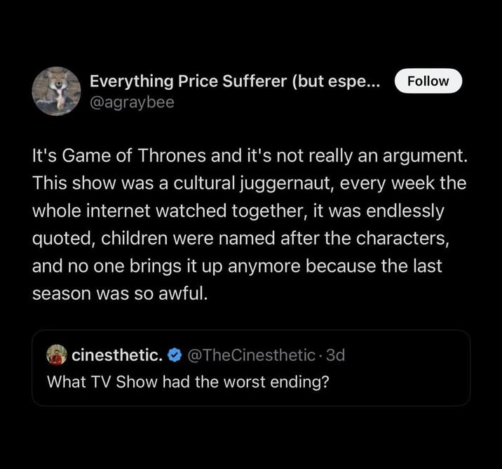 Everything Price Sufferer (but espe... Follow @agraybee It's Game of Thrones and it's not really an argument. This show was a cultural juggernaut, every week the whole internet watched together, it was endlessly quoted, children were named after the characters, and no one brings it up anymore because the last season was so awful. cinesthetic. @TheCinesthetic 3d - What TV Show had the worst ending?