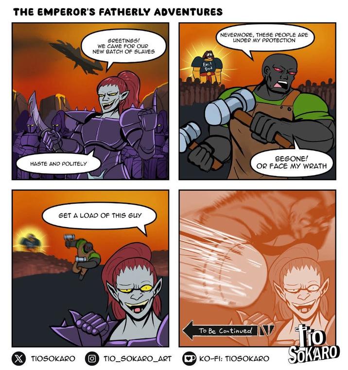 THE EMPEROR'S FATHERLY ADVENTURES HASTE AND POLITELY GREETINGS! WE CAME FOR OUR NEW BATCH OF SLAVES GET A LOAD OF THIS GUY Bes Dad NEVERMORE, THESE PEOPLE ARE UNDER MY PROTECTION BEGONE! OR FACE MY WRATH To Be Continued tio X TIOSOKARO OTIO_SOKARO_ART PKO-FI: TIOSOKARO SOKARO