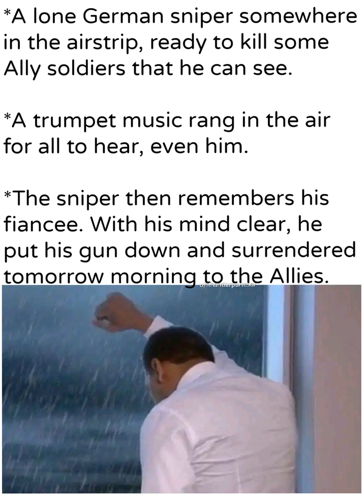 *A lone German sniper somewhere in the airstrip, ready to kill some Ally soldiers that he can see. *A trumpet music rang in the air for all to hear, even him. *The sniper then remembers his fiancee. With his mind clear, he put his gun down and surrendered tomorrow morning to the Allies. u/Khartlerpartesal