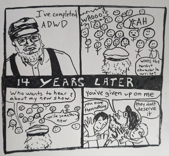 I've completed ADWD WHOOO! YEAH 14 YEARS LATER Who wants to hear z about my new show. WHOS the hardest character to write? You've given up on me you owe them nothing write something new they don't deserve it