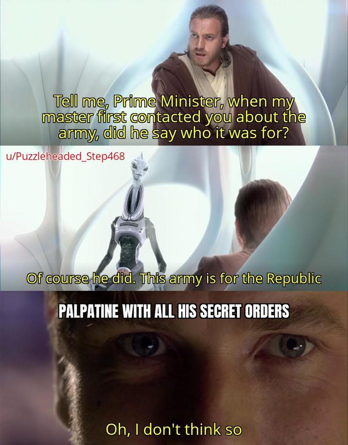 Tell me, Prime Minister, when my master first contacted you about the army, did he say who it was for? u/Puzzleheaded_Step468 Of course he did. This army is for the Republic PALPATINE WITH ALL HIS SECRET ORDERS Oh, I don't think so