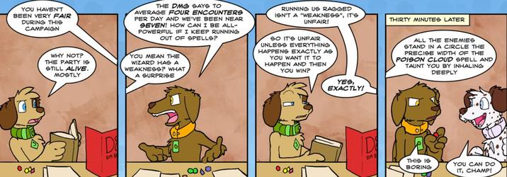 YOU HAVEN'T BEEN VERY FAIR DURING THIS CAMPAIGN THE DMG SAYS TO AVERAGE FOUR ENCOUNTERS PER DAY AND WE'VE BEEN NEAR SEVEN! HOW CAN I BE ALL- POWERFUL IF I KEEP RUNNING OUT OF SPELLS? WHY NOT? THE PARTY IS STILL ALIVE. MOSTLY YOU MEAN THE WIZARD HAS A WEAKNESS? WHAT A SURPRISE RUNNING US RAGGED ISN'T A "WEAKNESS", IT'S UNFAIR! SO IT'S UNFAIR UNLESS EVERYTHING HAPPENS EXACTLY AS YOU WANT IT TO HAPPEN AND THEN YOU WIN? THIRTY MINUTES LATER ALL THE ENEMIES STAND IN A CIRCLE THE PRECISE WIDTH OF THE POISON CLOUD SPELL AND TAUNT YOU BY INHALING SVID DEEPLY ID DM S YES, EXACTLY! D DM S THIS IS BORING ضا YOU CAN DO IT, CHAMP!