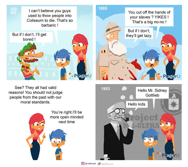 250 AD I can't believe you guys used to thow people into Coliseum to die. That's so barbaric ! But if I don't, I'll get bored! PragerU See? They all had valid reasons! You should not judge people from the past with our moral standards. You're right. I'll be more open minded next time 1885 1953 You cut off the hands of your slaves? YIKES! That's a big no-no! But if I don't, they'll get lazy. PragerU Hello Mr. Sidney ELLIGENCE Gottlieb Hello kids project MK-ULTRA CENT @orestevincent @oreste_comics PragerU