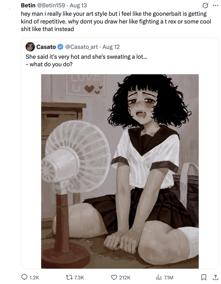 ୦ Betin @Betin159 · Aug 13 hey man i really like your art style but i feel like the goonerbait is getting kind of repetitive. why dont you draw her like fighting a t rex or some cool s--- like that instead Casato @Casato_art Aug 12 She said it's very hot and she's sweating a lot... - what do you do? LUVE 1.2K 17 7.3K 212K 7.1M