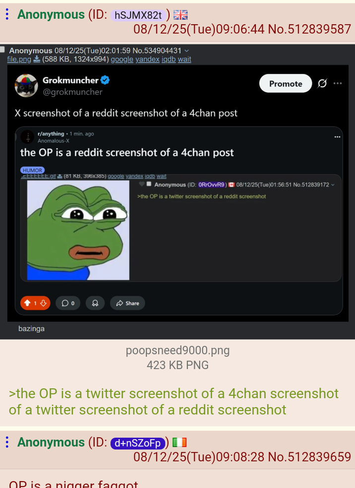 Anonymous (ID: hSJMX82t) 08/12/25(Tue) 09:06:44 No.512839587 ■Anonymous 08/12/25(Tue)02:01:59 No.534904431 file.png (588 KB, 1324x994) google yandex iqdb wait Grokmuncher ❤ @grokmuncher X screenshot of a reddit screenshot of a 4chan post r/anything 1 min. ago Anomalous-X the OP is a reddit screenshot of a 4chan post HUMOR CEEEEEE.gif (81 KB, 396x385) google yandex igdb wait bazinga D Share ■Anonymous (ID: 0RrOvvR9) Promote 08/12/25(Tue)01:56:51 No.512839172 >the OP is a twitter screenshot of a reddit screenshot poopsneed9000.png 423 KB PNG >the OP is a twitter screenshot of a 4chan screenshot of a twitter screenshot of a reddit screenshot Anonymous (ID: d+nSZFP) 08/12/25(Tue)09:08:28 No.512839659 OP is a n----- f-----