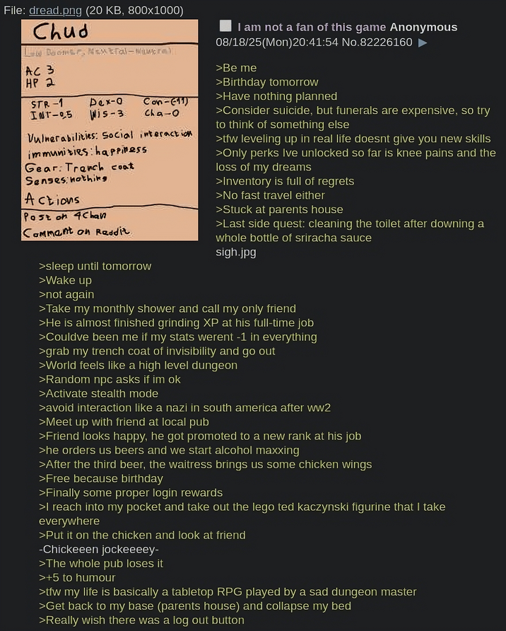 File: dread.png (20 KB, 800x1000) Chud Leder, Na- AC 3 HP 2 STR-1 Pex-o INT-95 Wis-3 Con-11) cha-o Vulnerabilities: Social interaction immunities: happiness Gear: Trench coat Senses nothing Actions Post on 4Chan Comment on Reddit >sleep until tomorrow >Wake up >not again I am not a fan of this game Anonymous 08/18/25(Mon)20:41:54 No.82226160 >Be me >Birthday tomorrow >Have nothing planned >Consider suicide, but funerals are expensive, so try to think of something else >tfw leveling up in real life doesnt give you new skills >Only perks Ive unlocked so far is knee pains and the loss of my dreams >Inventory is full of regrets >No fast travel either >Stuck at parents house >Last side quest: cleaning the toilet after downing a whole bottle of sriracha sauce sigh.jpg >Take my monthly shower and call my only friend >He is almost finished grinding XP at his full-time job >Couldve been me if my stats werent -1 in everything >grab my trench coat of invisibility and go out >World feels like a high level dungeon >Random прс asks if im ok >Activate stealth mode >avoid interaction like a nazi in south america after ww2 >Meet up with friend at local pub >Friend looks happy, he got promoted to a new rank at his job >he orders us beers and we start alcohol maxxing >After the third beer, the waitress brings us some chicken wings >Free because birthday >Finally some proper login rewards >I reach into my pocket and take out the lego ted kaczynski figurine that I take everywhere >Put it on the chicken and look at friend -Chickeeen jockeeeey- >The whole pub loses it >+5 to humour >tfw my life is basically a tabletop RPG played by a sad dungeon master >Get back to my base (parents house) and collapse my bed >Really wish there was a log out button