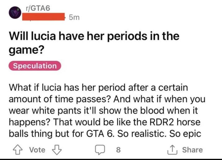 r/GTA6 5m Will lucia have her periods in the game? Speculation What if lucia has her period after a certain amount of time passes? And what if when you wear white pants it'll show the blood when it happens? That would be like the RDR2 horse balls thing but for GTA 6. So realistic. So epic Vote 8 ↑ Share