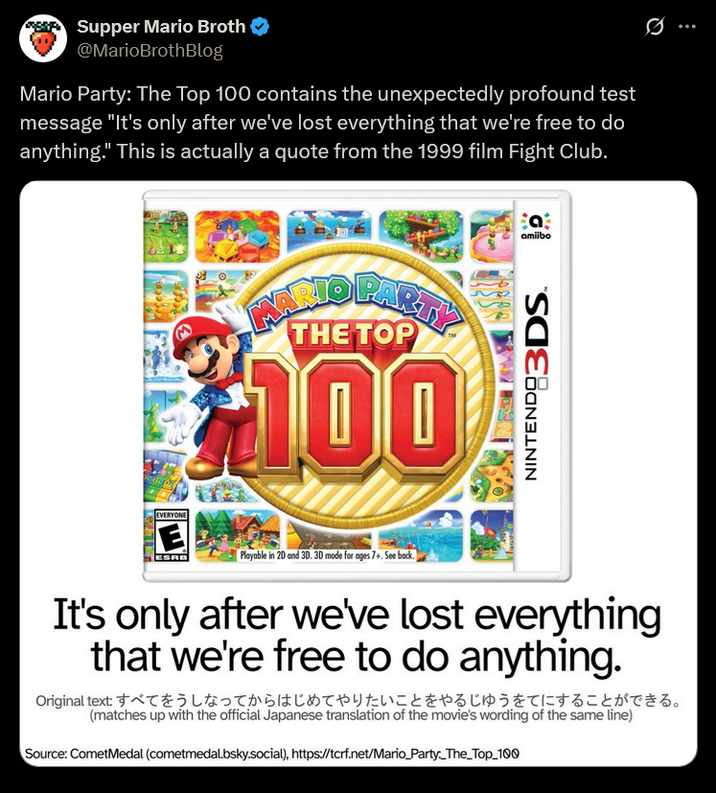 Supper Mario Broth @MarioBrothBlog Mario Party: The Top 100 contains the unexpectedly profound test message "It's only after we've lost everything that we're free to do anything." This is actually a quote from the 1999 film Fight Club. INARIO PARTY THE TOP $100 Bat amiibo NINTENDO 3DS EVERYONE E ESRB Playable in 2D and 3D. 3D mode for ages 7+. See back. It's only after we've lost everything that we're free to do anything. Original text すべてをうしなってからはじめてやりたいことをやるじゅうをてにすることができる。 (matches up with the official Japanese translation of the movie's wording of the same line) Source: CometMedal (cometmedal.bsky.social), https://tcrf.net/Mario_Party_The_Top_100