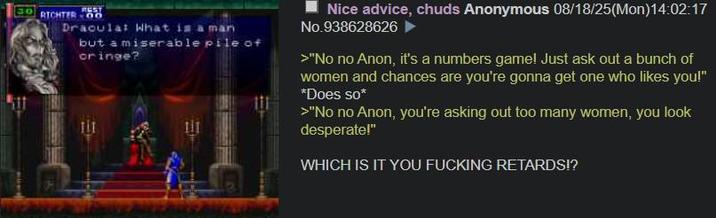 REST 30 RICHTER 00 Dracula: What is a man but a miserable pile of oringe? Nice advice, chuds Anonymous 08/18/25(Mon)14:02:17 No.938628626 >"No no Anon, it's a numbers game! Just ask out a bunch of women and chances are you're gonna get one who likes you!" *Does so* >"No no Anon, you're asking out too many women, you look desperate!" WHICH IS IT YOU F------ RETARDS!?