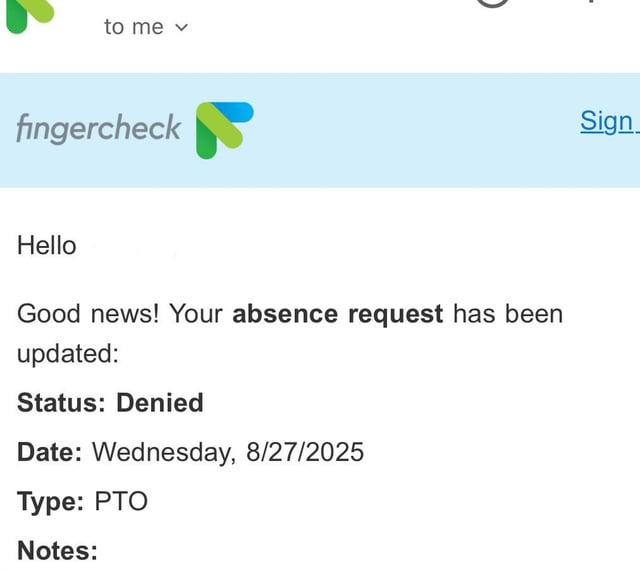 to me v fingercheck Hello Good news! Your absence request has been updated: Status: Denied Date: Wednesday, 8/27/2025 Type: PTO Notes: Sign