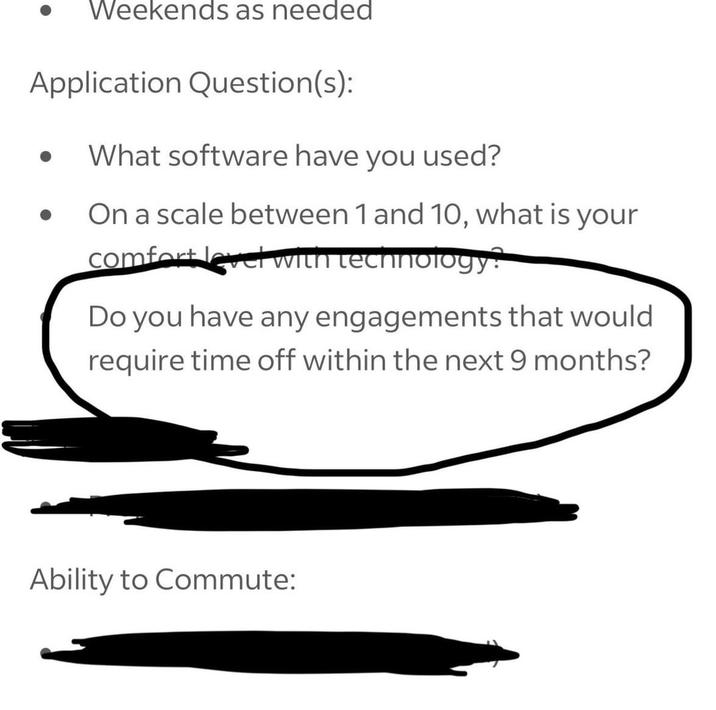 Weekends as needed Application Question(s): What software have you used? On a scale between 1 and 10, what is your comfort level with technology: Do you have any engagements that would require time off within the next 9 months? Ability to Commute: