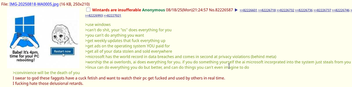 File:IMG-20250818-WA0005.jpg (16 KB, 250x210) Babel It's 4pm, time for your PC rebooting! Wintards are insufferable Anonymous 08/18/25(Mon)21:24:57 No.82226587 >>82226601 >>82226718 >>82226732 >>82226736 >>82226737 >>82226746> >>82226993 >>82227021 >use windows >can't do s---, your "os" does everything for you >you can't do anything you want >get weekly updates that f--- everything up >get ads on the operating system YOU paid for Restart now >get all of your data stolen and sold everywhere >convinience will be the death of you >microsoft has the world record in data breaches and comes in second at privacy violations (behind meta) >worship the ai overlords, ai does everything for you. if you do something yourself the ai microsoft incorprated into the system just steals from you >linux can do everything you do but better, and can do things you can't even imagine to do I swear to god these f------ have a cuck fetish and want to watch their pc get f----- and used by others in real time. I f------ hate those delusional retards.