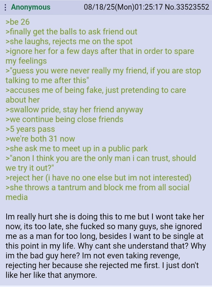 Anonymous >be 26 08/18/25(Mon)01:25:17 No.33523552 >finally get the balls to ask friend out >she laughs, rejects me on the spot >ignore her for a few days after that in order to spare my feelings >"guess you were never really my friend, if you are stop talking to me after this" >accuses me of being fake, just pretending to care about her >swallow pride, stay her friend anyway >we continue being close friends >5 years pass >we're both 31 now >she ask me to meet up in a public park >"anon I think you are the only man i can trust, should we try it out?" >reject her (i have no one else but im not interested) >she throws a tantrum and block me from all social media Im really hurt she is doing this to me but I wont take her now, its too late, she f----- so many guys, she ignored me as a man for too long, besides I want to be single at this point in my life. Why cant she understand that? Why im the bad guy here? Im not even taking revenge, rejecting her because she rejected me first. I just don't like her like that anymore.