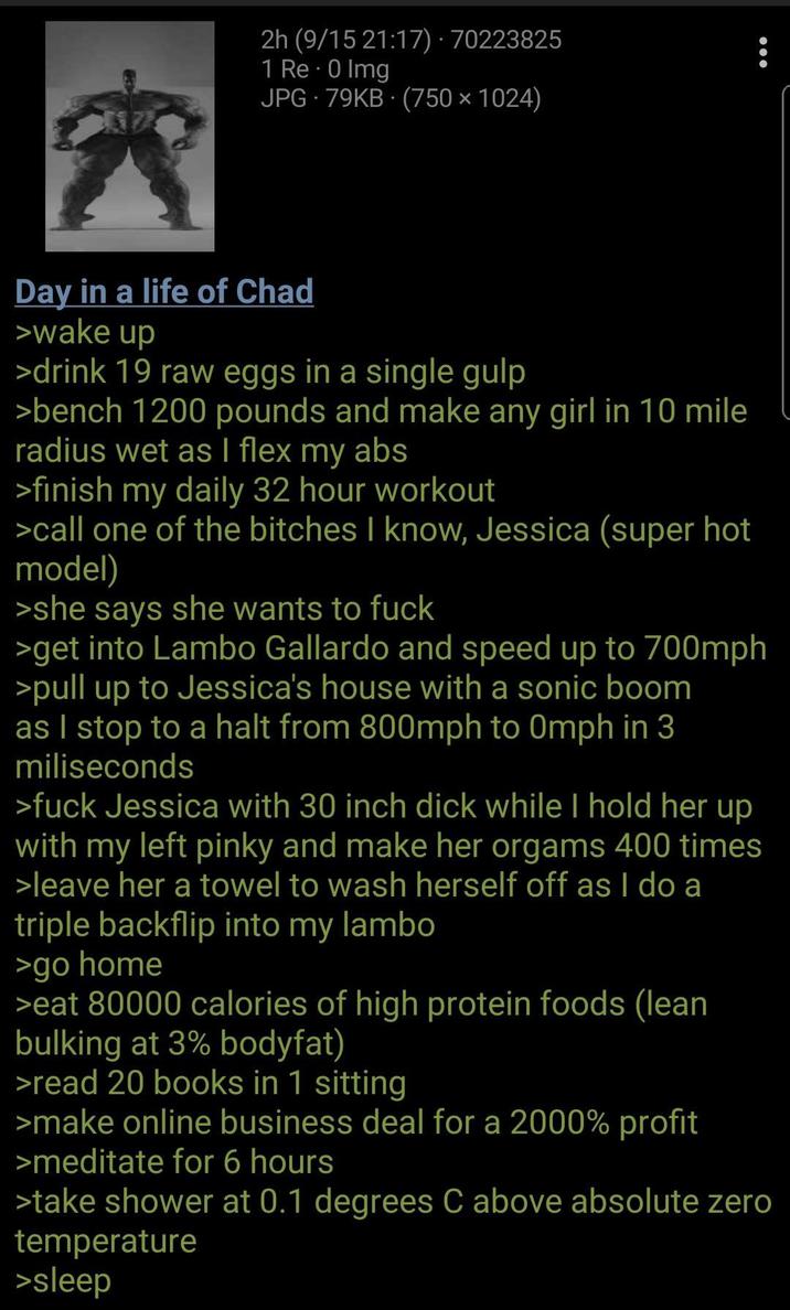 2h (9/15 21:17) · 70223825 1 Re - 0 Img JPG 79KB (750 × 1024) Day in a life of Chad >wake up >drink 19 raw eggs in a single gulp >bench 1200 pounds and make any girl in 10 mile radius wet as I flex my abs >finish my daily 32 hour workout >call one of the bitches I know, Jessica (super hot model) >she says she wants to f--- >get into Lambo Gallardo and speed up to 700mph >pull up to Jessica's house with a sonic boom as I stop to a halt from 800mph to Omph in 3 miliseconds >f--- Jessica with 30 inch d--- while I hold her up with my left pinky and make her orgams 400 times >leave her a towel to wash herself off as I do a triple backflip into my lambo >go home >eat 80000 calories of high protein foods (lean bulking at 3% bodyfat) >read 20 books in 1 sitting >make online business deal for a 2000% profit >meditate for 6 hours >take shower at 0.1 degrees C above absolute zero temperature >sleep