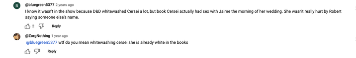 B @bluegreen5377 2 years ago I know it wasn't in the show because D&D whitewashed Cersei a lot, but book Cersei actually had sex with Jaime the morning of her wedding. She wasn't really hurt by Robert saying someone else's name. B2 Reply @ZorgNothing 1 year ago @bluegreen5377 w-- do you mean whitewashing cersei she is already white in the books Reply