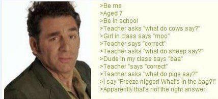 >Be me >Aged 7 >Be in school >Teacher asks "what do cows say?" >Girl in class says "moo" >Teacher says "correct" >Teacher asks "what do sheep say?" >Dude in my class says "baa" >Teacher "says "correct" >Teacher asks "what do pigs say?" >I say "Freeze n-----! What's in the bag?!" >Apparently that's not the right answer.