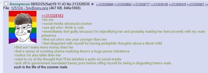 Anonymous 08/02/25(Sat)19:11:43 No.213328535 File: 125124 - SoyBooru.png (467 KB, 846x1000) الله >>213328183 >be me >social media obsessed zoomer >see girl who i think is cute >>213328660 >>213328662 >>213328777 >>213330130 >>213330476 >>213330927 >> >immediately feel guilty because I'm objectifying her and probably making her feel uncomfy with my male presence >find out she's one year younger then me >feel disgusted with myself for having pedophilic thoughts about a literal child >find out I make more money then her >feel a sense of crushing shame realizing there's a huge power imbalance >notice I'm also taller then her >start to cry at the thought that I'll be labelled a p--- on social media >j------- to government mandated t----- p--- before offing myself for being a disgusting hetero male such is the life of the zoomer male