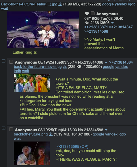 U Back-to-the-Future-Featur(...).jpg (1.99 MB, 4357x2228) google yandex iqdb wait Luther King Jr. Anonymous 08/19/25(Tue)03:06:40 No.213813595 ▼ >>213813871 >>213814347 >>213814588 >No Marty, I won't prevent the assassination of Martin ☐☐ Anonymous 08/19/25(Tue)03:35:14 No.213814066 back-to-the-future-movie.jpg >>213814084 (225 KB, 1200x600) google yandex iqdb wait >Wait a minute, Doc. What about the towers? Controlled demolition, missiles disguised >IT'S A FALSE FLAG, MARTY. as planes, the president was notified while reading at a kindergarten for crying out loud >But Doc, I saw it on the news >All lies, Marty. You think the government actually cares about terrorism? I stole plutonium for Christ's sake and I'm not even on a watchlist Anonymous 08/19/25(Tue)04:13:03 No.213814588 ▼ backtothefuture.png (1.19 MB, 1613x1080) google yandex iqdb wait >>213813595 (OP) >ok, doc, but you could still stop the holo- >THERE WAS A PLAGUE, MARTY!