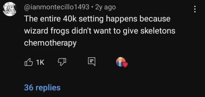 @ianmontecillo1493.2y ago The entire 40k setting happens because wizard frogs didn't want to give skeletons chemotherapy 1K 36 replies