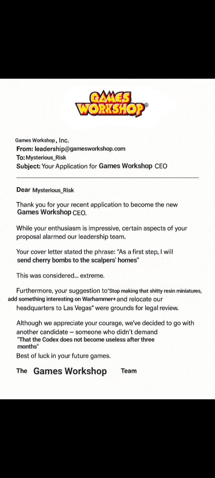 GAMES WORKSHOP Games Workshop, Inc. From: leadership@gamesworkshop.com To: Mysterious_Risk Subject: Your Application for Games Workshop CEO Dear Mysterious_Risk Thank you for your recent application to become the new Games Workshop CEO. While your enthusiasm is impressive, certain aspects of your proposal alarmed our leadership team. Your cover letter stated the phrase: "As a first step, I will send cherry bombs to the scalpers' homes" This was considered... extreme. Furthermore, your suggestion to Stop making that s----- resin miniatures, add something interesting on Warhammer+ and relocate our headquarters to Las Vegas" were grounds for legal review. Although we appreciate your courage, we've decided to go with another candidate someone who didn't demand "That the Codex does not become useless after three months" Best of luck in your future games. The Games Workshop Team
