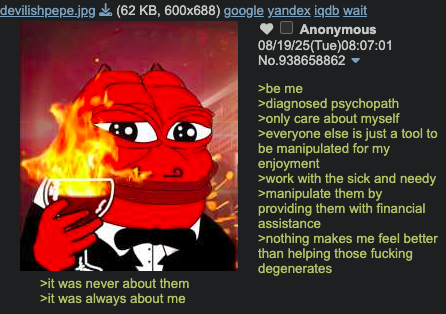 devilishpepe.jpg (62 KB, 600x688) google yandex iqdb wait >it was never about them >it was always about me Anonymous 08/19/25(Tue)08:07:01 No.938658862 >be me >diagnosed psychopath >only care about myself >everyone else is just a tool to be manipulated for my enjoyment >work with the sick and needy >manipulate them by providing them with financial assistance >nothing makes me feel better than helping those f------ degenerates