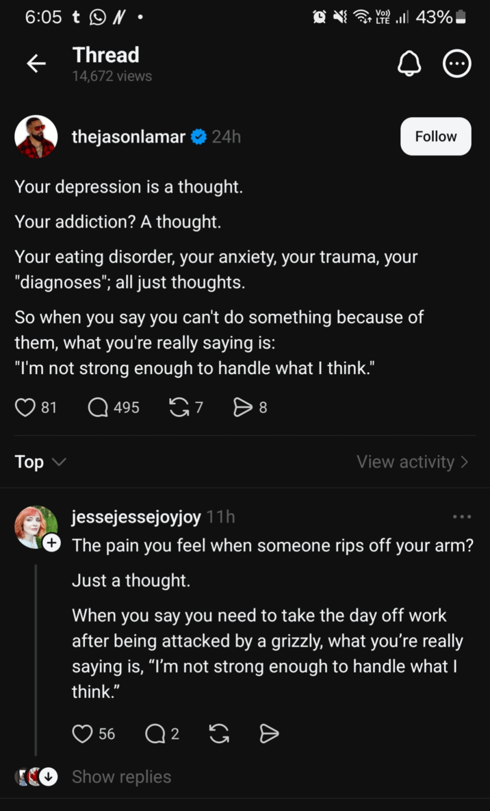 6:05 t • ← Thread 14,672 views Vo)) LTE . 43% thejasonlamar ❤ 24h Your depression is a thought. Your addiction? A thought. Your eating disorder, your anxiety, your trauma, your "diagnoses"; all just thoughts. Follow So when you say you can't do something because of them, what you're really saying is: "I'm not strong enough to handle what I think." 81 495 G7 > 8 Top ✓ ... View activity > jessejessejoyjoy 11h + The pain you feel when someone rips off your arm? Just a thought. When you say you need to take the day off work after being attacked by a grizzly, what you're really saying is, "I'm not strong enough to handle what I think." 56 Q 2 G Đ O Show replies
