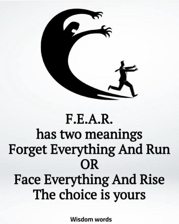F.E.A.R. has two meanings Forget Everything And Run OR Face Everything And Rise The choice is yours Wisdom words