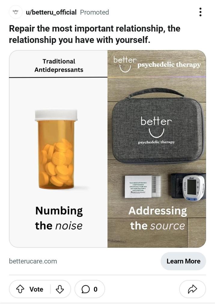 better u/betteru_official Promoted Repair the most important relationship, the relationship you have with yourself. Traditional Antidepressants better psychedelic therapy better psychedelic therapy THIS MEDICATION WAS COMPOUNDED SPECIFICALLY FOR YOU ON YOUR DOCTOR'S PRESCRIPTION driver SYS Numbing the noise Addressing the source betterucare.com Vote ♡ Learn More D