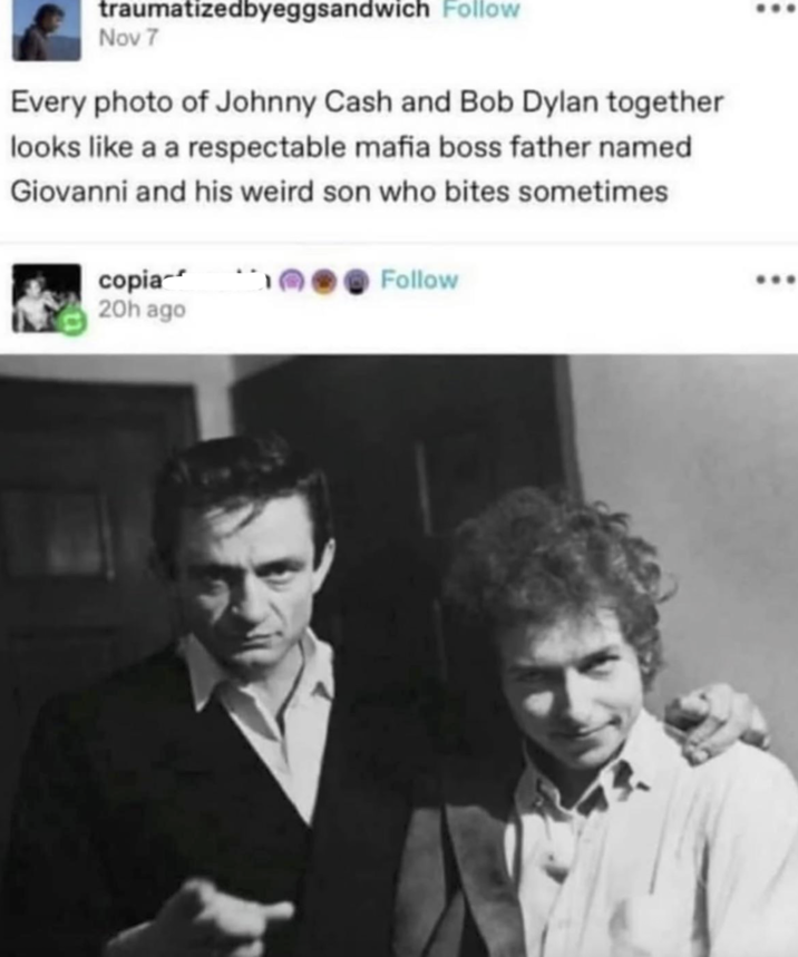traumatizedbyeggsandwich Follow Nov 7 Every photo of Johnny Cash and Bob Dylan together looks like a a respectable mafia boss father named Giovanni and his weird son who bites sometimes copia 20h ago Follow