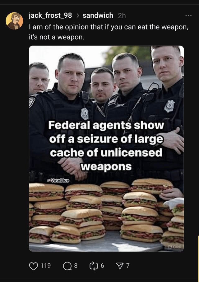 jack_frost 98 > sandwich 2h I am of the opinion that if you can eat the weapon, it's not a weapon. Federal agents show off a seizure of large cache of unlicensed VoteBlue weapons 119 Q 8 6 ✓ 7