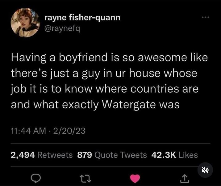 rayne fisher-quann @raynefq 600 Having a boyfriend is so awesome like there's just a guy in ur house whose job it is to know where countries are and what exactly Watergate was 11:44 AM - 2/20/23 2,494 Retweets 879 Quote Tweets 42.3K Likes 27