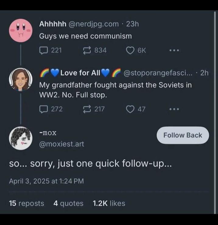 H • Ahhhhh @nerdjpg.com 23h Guys we need communism 221 834 6K Love for All @stoporangefasci... • 2h My grandfather fought against the Soviets in WW2. No. Full stop. 272 -mox 217 47 Follow Back @moxiest.art so... sorry, just one quick follow-up... April 3, 2025 at 1:24 PM 15 reposts 4 quotes 1.2K likes