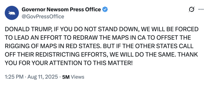 On August 11th, 2025, Governor Gavin Newsom's Press Officer @GovPressOffice posted a tweet in Donald Trump's signature all-caps style, threatening to redistrict California, and neutralize Texas Republicans' gerrymandering push for five more U.S. House seats. The tweet gathered 5 million views and 96,000 likes.