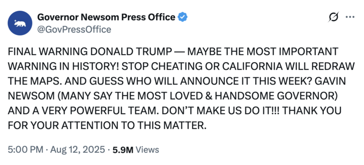 X user @GovPressOffice posted a number of tweets mocking Donald Trump's signature all-caps Truth Social posts to criticize Texas Republican's decision to gerrymander the state in their favour. This tweet includes the line, "AND GUESS WHO WILL ANNOUNCE IT THIS WEEK? GAVIN NEWSOM (MANY SAY THE MOST LOVED & HANDSOME GOVERNOR) AND A VERY POWERFUL TEAM."