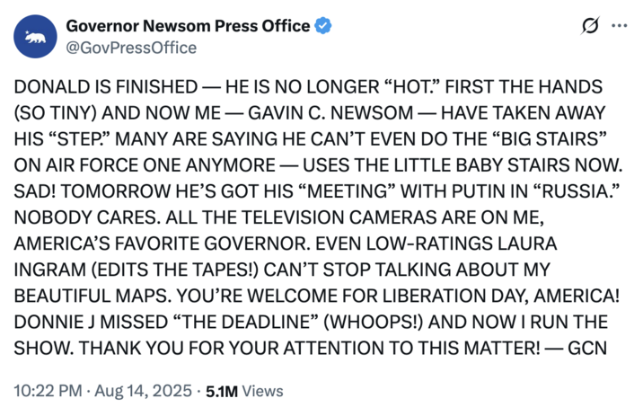 @GovPressOffice posted a tweet mocking Donald Trump's posting style on August 14th, 2025, writing, "DONALD IS FINISHED — HE IS NO LONGER “HOT.” FIRST THE HANDS (SO TINY) AND NOW ME — GAVIN C. NEWSOM — HAVE TAKEN AWAY HIS 'STEP.'"