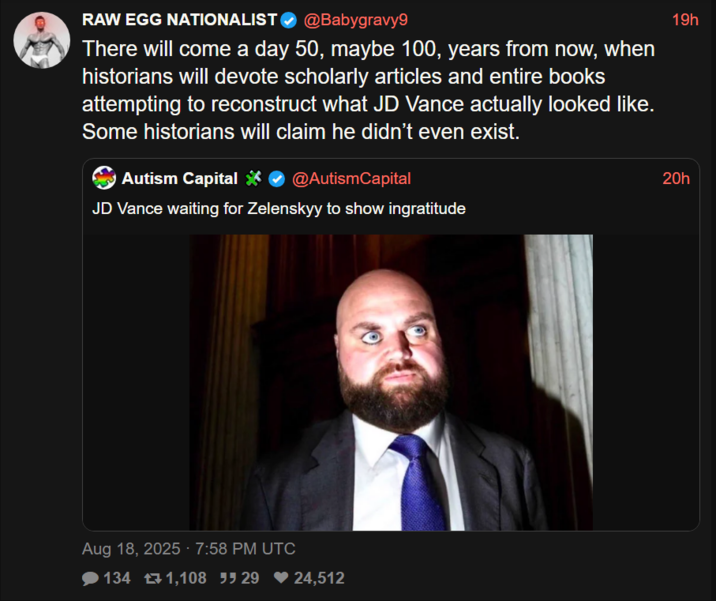 RAW EGG NATIONALIST @Babygravy9 There will come a day 50, maybe 100, years from now, when historians will devote scholarly articles and entire books attempting to reconstruct what JD Vance actually looked like. Some historians will claim he didn't even exist. Autism Capital @AutismCapital JD Vance waiting for Zelenskyy to show ingratitude Aug 18, 2025 - 7:58 PM UTC 134 1,108 529 ♥24,512 19h 20h