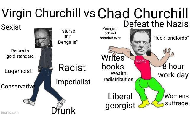Virgin Churchill vs Chad Churchill Sexist "starve the Bengalis" Youngest cabinet member ever Defeat the Nazis "f--- landlords" Return to gold standard Writes OUCH! Racist books Eugenicist Wealth redistribution 8 hour work day Imperialist Conservative Liberal Womens imgflip.com Drunk georgist suffrage
