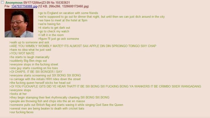 Anonymous 09/17/12(Mon)23:09 No. 155303631 File: 1347937756988.jpg-(12 KB, 266x266, 1326600172460.jpg) >go to England on vacation with some friends >we're supposed to go out for dinner that night, but until then we can just d--- around in the city >we have to meet at the hotel at 9pm >we're having fun >it starts to get dark out >go to check my watch >I left it in the room >figure I'll just go ask someone >walk up to someone and ask >ARE YOU WIMBLY WOMBLY MATE!? ITS ALMOST SAX APPLE DIN DIN SPROINGO TOINGO SIXY CHAP >have no idea what he just said > YOU WOT MATE >he starts to laugh maniacally >suddenly Big Ben rings out >everyone stops in the f------ street >one guy starts counting on his toes >OI CHAPS, IT BE SIX BONGER I SAY >everyone starts screaming out SIX BONG SIX BONG >a carriage with the initials HRH rides down the street >the f------ queen herself sticks her head out >OI YOU FUCKAPLE GITS DID YE HEAR THAT!? IT BE SIX BONG SIX F------ BONG YA WANKERS IT BE CRIMBO SIXER WANGADANG >everyone stops >looks at her >they begin stamping their feet rhythmically chanting SIX BONG SIX BONG >people are throwing fish and chips into the air en masse >someone pulls out British flag and starts waving it while singing God Save the Queen >several men are being beaten to death with cricket bats >our f------ faces