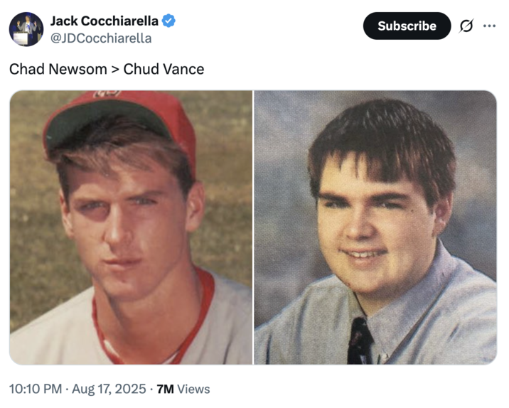 Chad Newsom > Chud Vance A "tweet":https://knowyourmeme.com/memes/sites/twitter-x comparing the high school photos of California Governor "Gavin Newsom":https://knowyourmeme.com/memes/people/gavin-newsom and "U.S.":https://knowyourmeme.com/memes/cultures/united-states-of-america Vice President "J.D. Vance":https://knowyourmeme.com/memes/people/jd-vance, which, overall, likened Newsom as a ""Chad":https://knowyourmeme.com/memes/chad" and Vance as a ""Chud":https://knowyourmeme.com/memes/chud" or "nerd."