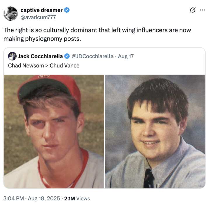 The right is so culturally dominant that left wing influencers are now making physiognomy posts. A "tweet":https://knowyourmeme.com/memes/sites/twitter-x comparing the high school photos of California Governor "Gavin Newsom":https://knowyourmeme.com/memes/people/gavin-newsom and "U.S.":https://knowyourmeme.com/memes/cultures/united-states-of-america Vice President "J.D. Vance":https://knowyourmeme.com/memes/people/jd-vance, which, overall, likened Newsom as a ""Chad":https://knowyourmeme.com/memes/chad" and Vance as a ""Chud":https://knowyourmeme.com/memes/chud" or "nerd."