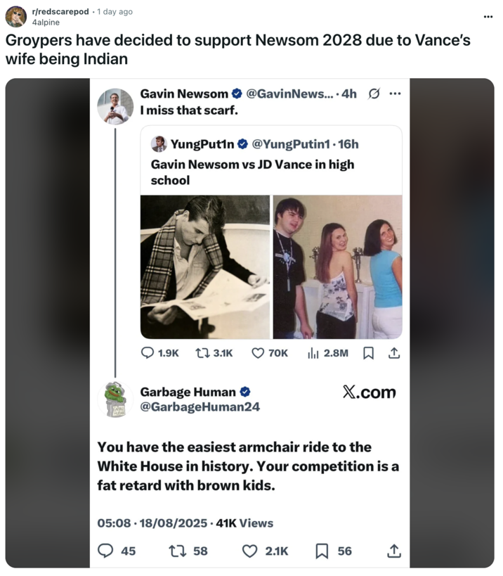 Groypers have decided to support Newsom 2028 due to Vance’s wife being Indian A "Reddit":https://knowyourmeme.com/memes/sites/reddit post comparing the high school photos of California Governor "Gavin Newsom":https://knowyourmeme.com/memes/people/gavin-newsom and "U.S.":https://knowyourmeme.com/memes/cultures/united-states-of-america Vice President "J.D. Vance":https://knowyourmeme.com/memes/people/jd-vance, which, overall, likened Newsom as a ""Chad":https://knowyourmeme.com/memes/chad" and Vance as a ""Chud":https://knowyourmeme.com/memes/chud" or "nerd."