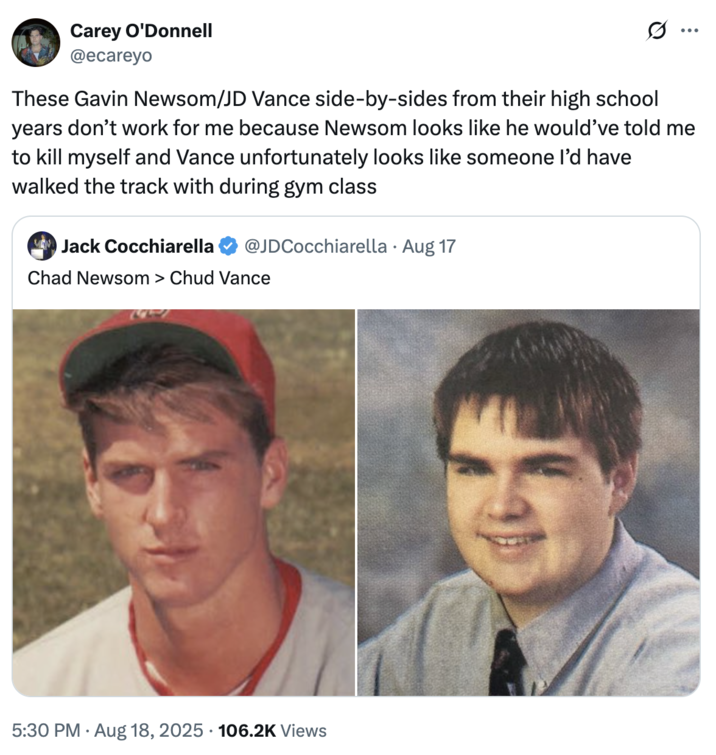 A "tweet":https://knowyourmeme.com/memes/sites/twitter-x comparing the high school photos of California Governor "Gavin Newsom":https://knowyourmeme.com/memes/people/gavin-newsom and "U.S.":https://knowyourmeme.com/memes/cultures/united-states-of-america Vice President "J.D. Vance":https://knowyourmeme.com/memes/people/jd-vance, which, overall, likened Newsom as a ""Chad":https://knowyourmeme.com/memes/chad" and Vance as a ""Chud":https://knowyourmeme.com/memes/chud" or "nerd."