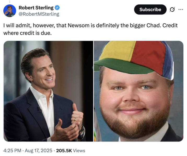 I will admit, however, that Newsom is definitely the bigger Chad. Credit where credit is due. Robert Sterling @RobertMSterling Subscribe Ø.. ... I will admit, however, that Newsom is definitely the bigger Chad. Credit where credit is due. 4:25 PM • Aug 17, 2025 205.5K Views