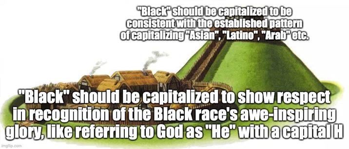 "Black" should be capitalized to be consistent with the established pattern of capitalizing "Asian", "Latino", "Arab etc. "Black" should be capitalized to show respect in recognition of the Black race's awe-inspiring glory, like referring to God as "He" with a capital H imgflip.com