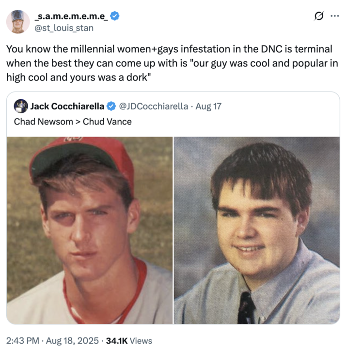 You know the millennial women+gays infestation in the DNC is terminal when the best they can come up with is "our guy was coo A "tweet":https://knowyourmeme.com/memes/sites/twitter-x comparing the high school photos of California Governor "Gavin Newsom":https://knowyourmeme.com/memes/people/gavin-newsom and "U.S.":https://knowyourmeme.com/memes/cultures/united-states-of-america Vice President "J.D. Vance":https://knowyourmeme.com/memes/people/jd-vance, which, overall, likened Newsom as a ""Chad":https://knowyourmeme.com/memes/chad" and Vance as a ""Chud":https://knowyourmeme.com/memes/chud" or "nerd."