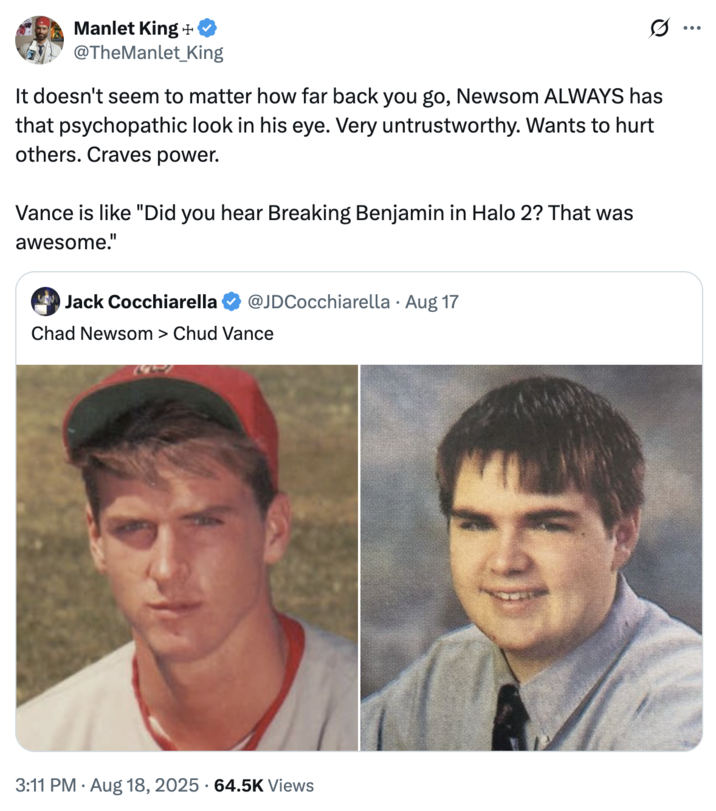 A "tweet":https://knowyourmeme.com/memes/sites/twitter-x comparing the high school photos of California Governor "Gavin Newsom":https://knowyourmeme.com/memes/people/gavin-newsom and "U.S.":https://knowyourmeme.com/memes/cultures/united-states-of-america Vice President "J.D. Vance":https://knowyourmeme.com/memes/people/jd-vance, which, overall, likened Newsom as a ""Chad":https://knowyourmeme.com/memes/chad" and Vance as a ""Chud":https://knowyourmeme.com/memes/chud" or "nerd."